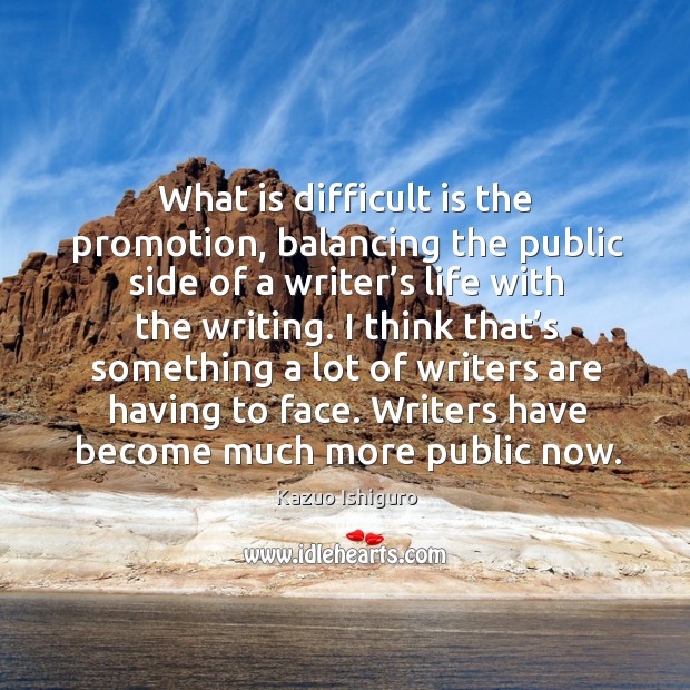 What is difficult is the promotion, balancing the public side of a writer’s life with the writing. Kazuo Ishiguro Picture Quote
