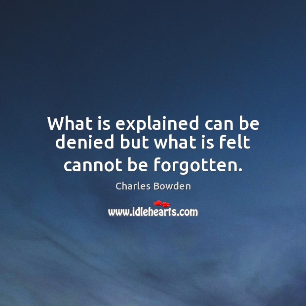 What is explained can be denied but what is felt cannot be forgotten. Charles Bowden Picture Quote