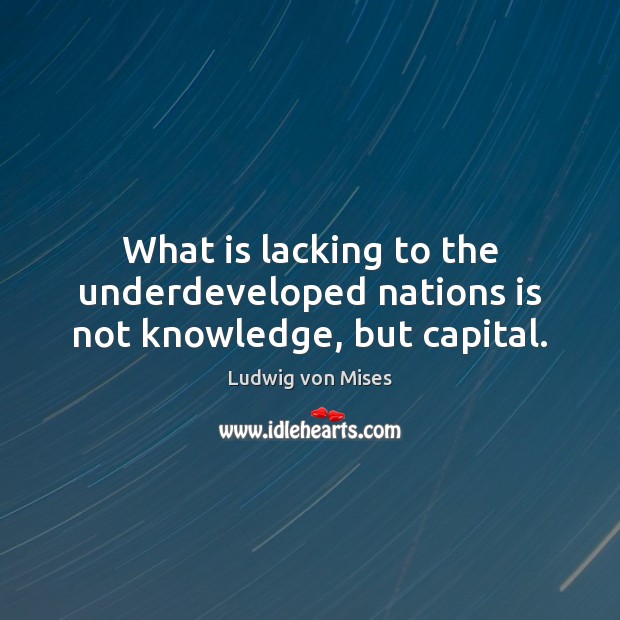 What is lacking to the underdeveloped nations is not knowledge, but capital. Ludwig von Mises Picture Quote
