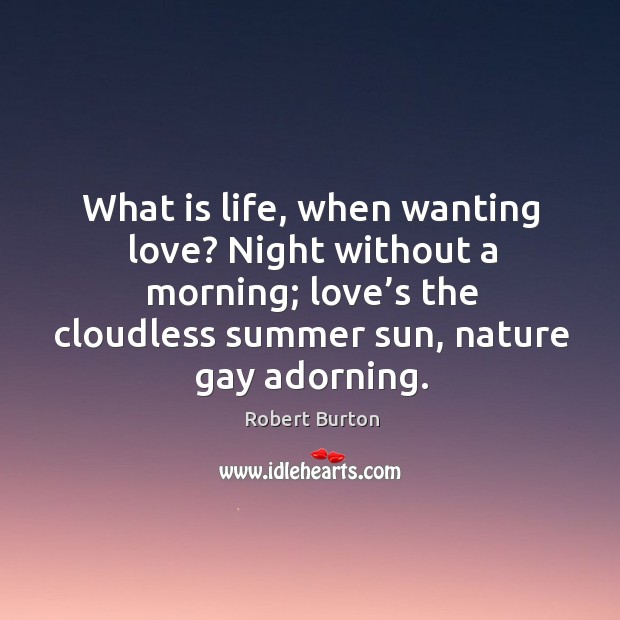 What is life, when wanting love? night without a morning; love’s the cloudless summer sun, nature gay adorning. 
