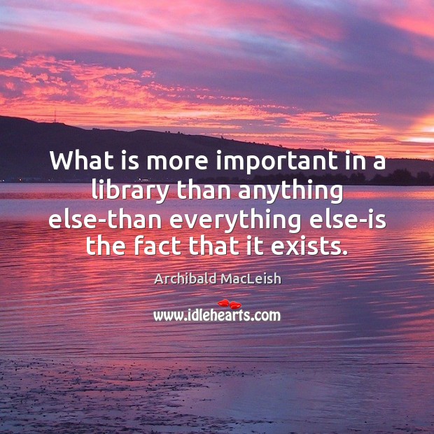 What is more important in a library than anything else-than everything else-is Archibald MacLeish Picture Quote