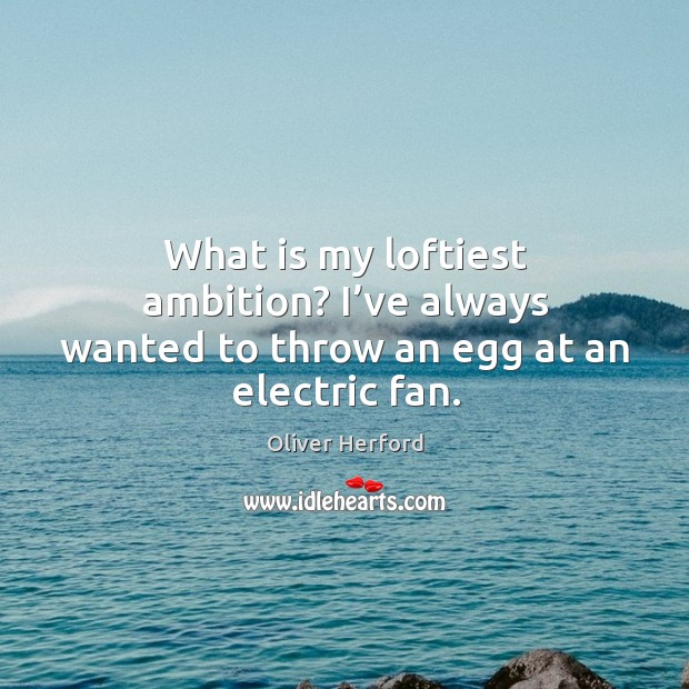 What is my loftiest ambition? I’ve always wanted to throw an egg at an electric fan. Image
