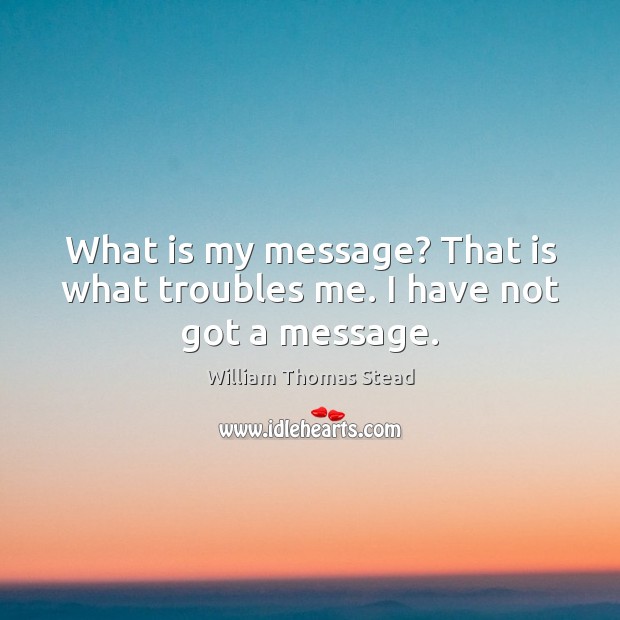 What is my message? That is what troubles me. I have not got a message. William Thomas Stead Picture Quote