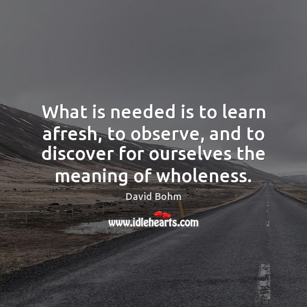 What is needed is to learn afresh, to observe, and to discover David Bohm Picture Quote