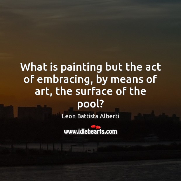 What is painting but the act of embracing, by means of art, the surface of the pool? Leon Battista Alberti Picture Quote
