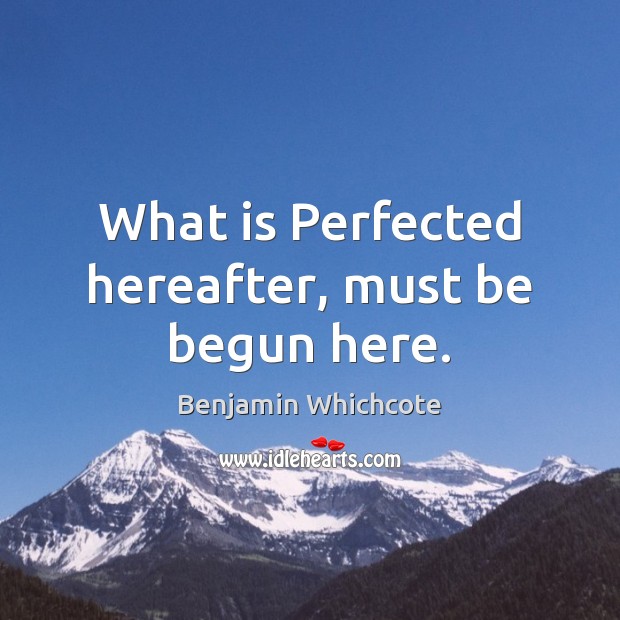 What is Perfected hereafter, must be begun here. Benjamin Whichcote Picture Quote