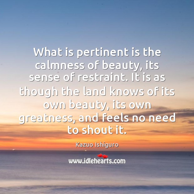 What is pertinent is the calmness of beauty, its sense of restraint. Kazuo Ishiguro Picture Quote