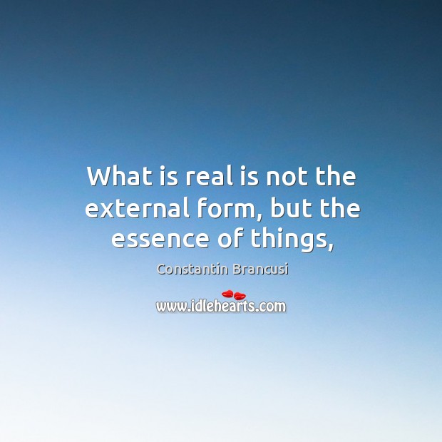 What is real is not the external form, but the essence of things, Constantin Brancusi Picture Quote