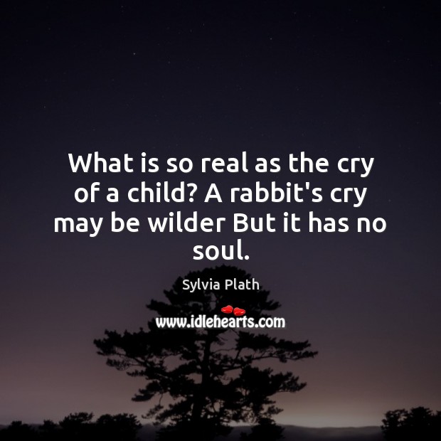 What is so real as the cry of a child? A rabbit’s cry may be wilder But it has no soul. Sylvia Plath Picture Quote