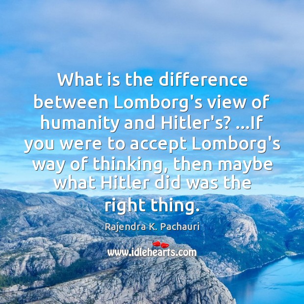 What is the difference between Lomborg’s view of humanity and Hitler’s? …If Rajendra K. Pachauri Picture Quote