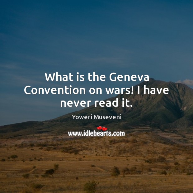 What is the Geneva Convention on wars! I have never read it. Yoweri Museveni Picture Quote