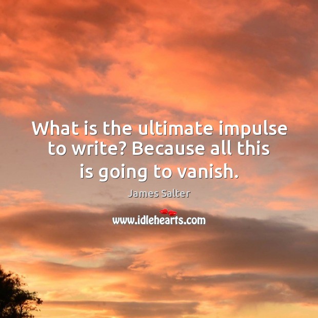 What is the ultimate impulse to write? Because all this is going to vanish. Image