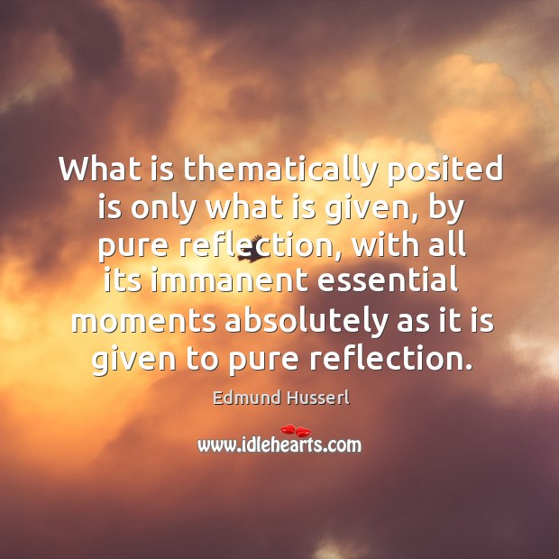 What is thematically posited is only what is given, by pure reflection, with all its immanent Image