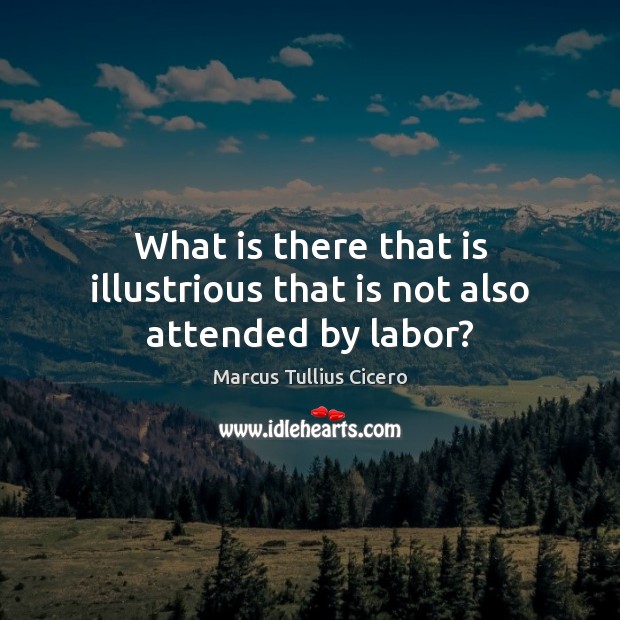 What is there that is illustrious that is not also attended by labor? Marcus Tullius Cicero Picture Quote