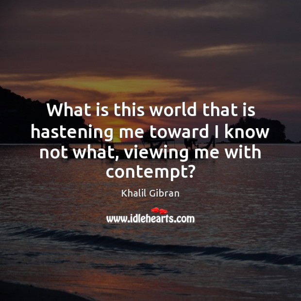What is this world that is hastening me toward I know not what, viewing me with contempt? Khalil Gibran Picture Quote