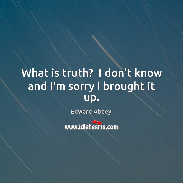 What is truth?  I don’t know and I’m sorry I brought it up. Edward Abbey Picture Quote