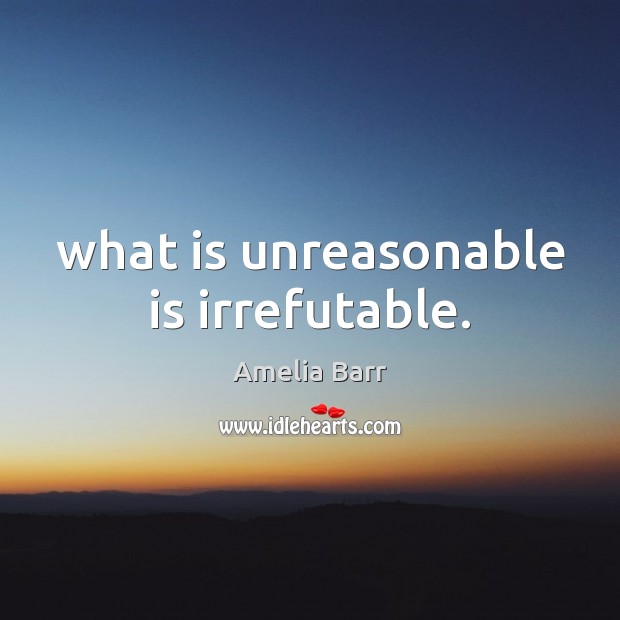 What is unreasonable is irrefutable. Amelia Barr Picture Quote