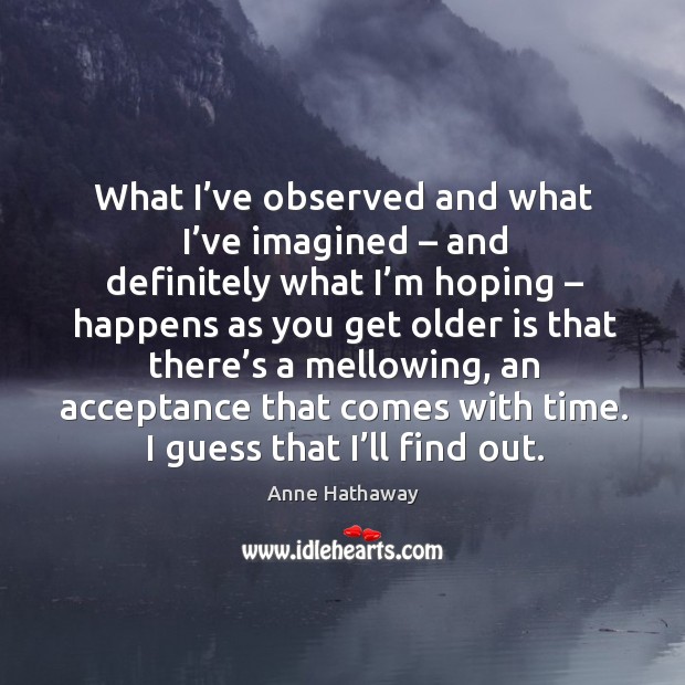 What I’ve observed and what I’ve imagined – and definitely what I’m hoping – happens as you get older Anne Hathaway Picture Quote