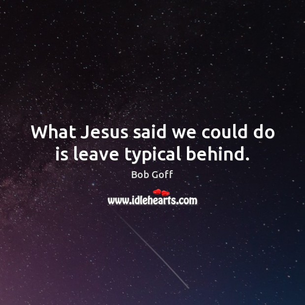 What Jesus said we could do is leave typical behind. Image
