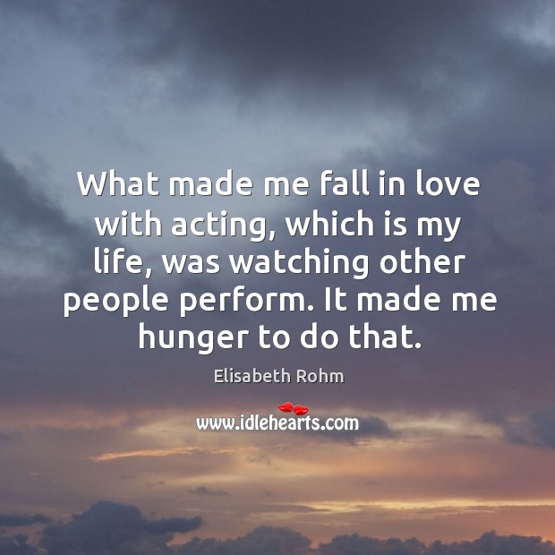 What made me fall in love with acting, which is my life, was watching other people perform. It made me hunger to do that. Elisabeth Rohm Picture Quote