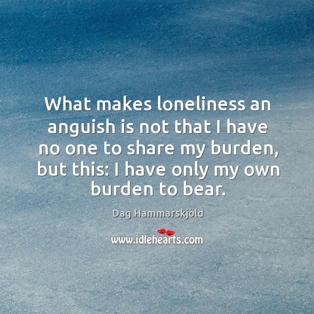 What makes loneliness an anguish is not that I have no one to share my burden Dag Hammarskjöld Picture Quote