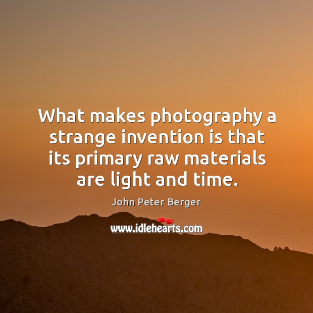 What makes photography a strange invention is that its primary raw materials are light and time. John Peter Berger Picture Quote