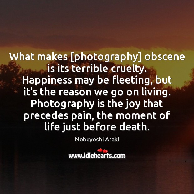 What makes [photography] obscene is its terrible cruelty. Happiness may be fleeting, Nobuyoshi Araki Picture Quote