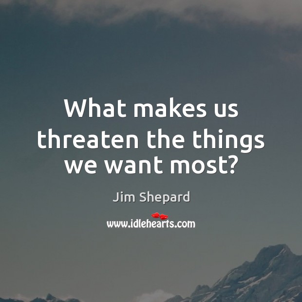 What makes us threaten the things we want most? Jim Shepard Picture Quote