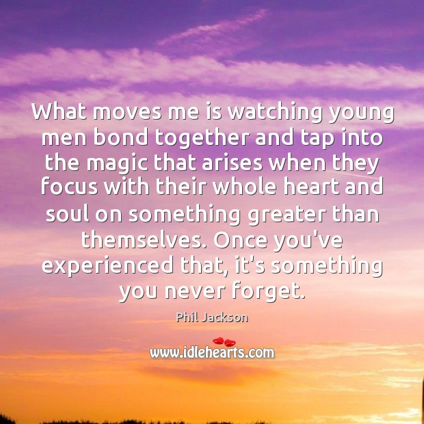 What moves me is watching young men bond together and tap into 