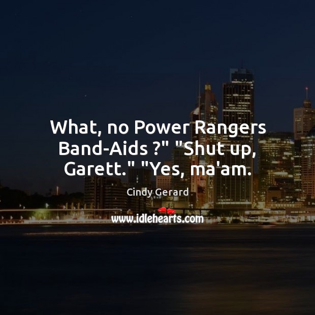 What, no Power Rangers Band-Aids ?” “Shut up, Garett.” “Yes, ma’am. 