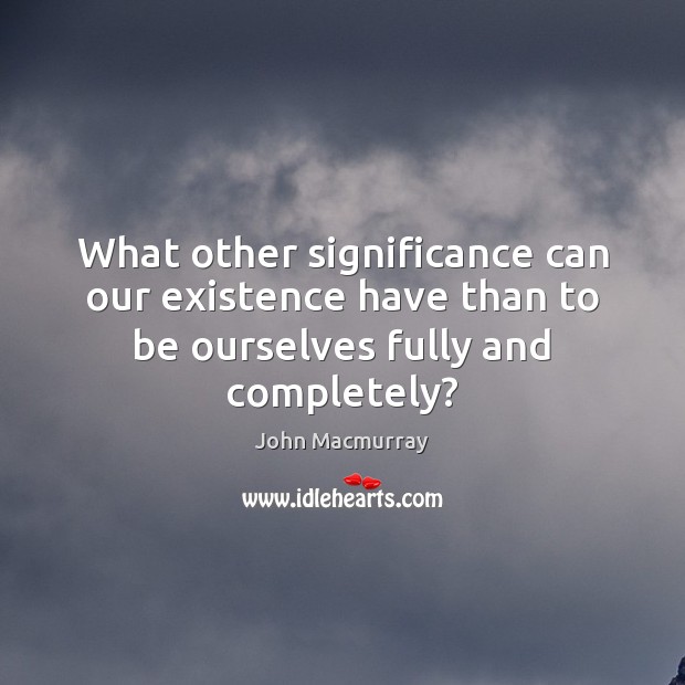 What other significance can our existence have than to be ourselves fully and completely? John Macmurray Picture Quote