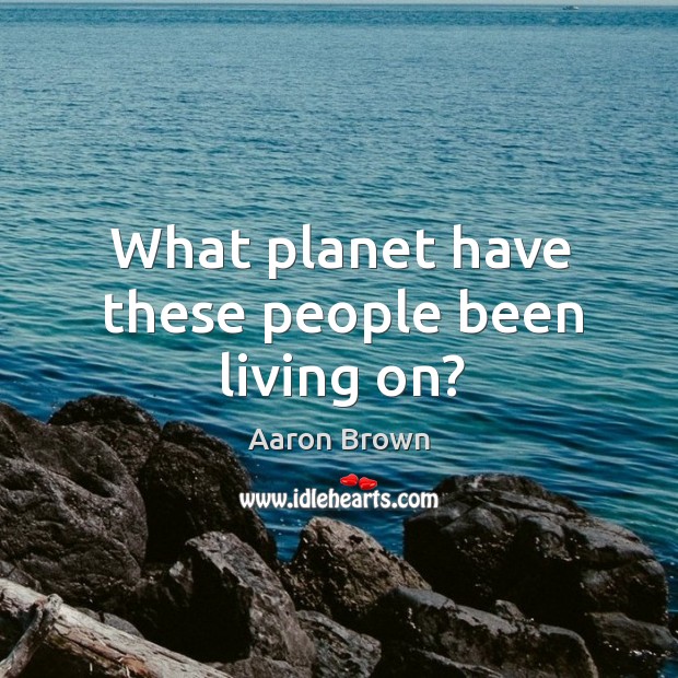 What planet have these people been living on? Aaron Brown Picture Quote