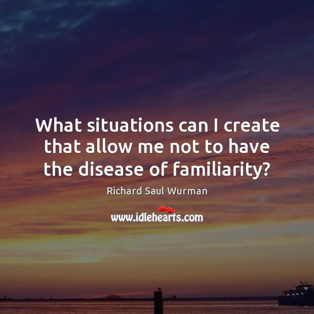 What situations can I create that allow me not to have the disease of familiarity? Richard Saul Wurman Picture Quote
