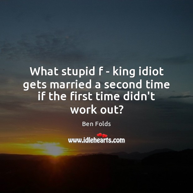 What stupid f – king idiot gets married a second time if the first time didn’t work out? Ben Folds Picture Quote