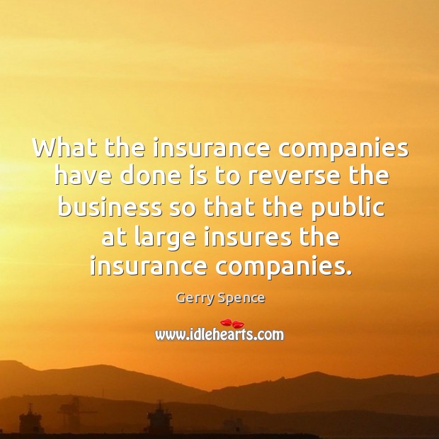 What the insurance companies have done is to reverse the business so that the public at 