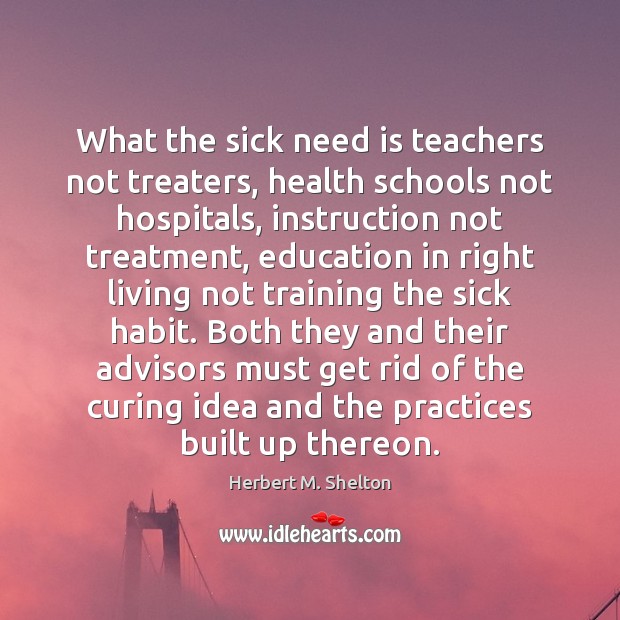What the sick need is teachers not treaters, health schools not hospitals, Herbert M. Shelton Picture Quote