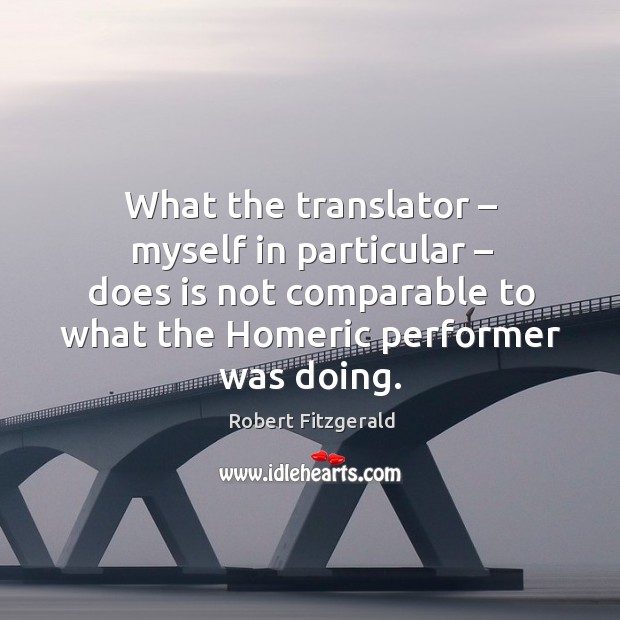 What the translator – myself in particular – does is not comparable to what the homeric performer was doing. Robert Fitzgerald Picture Quote