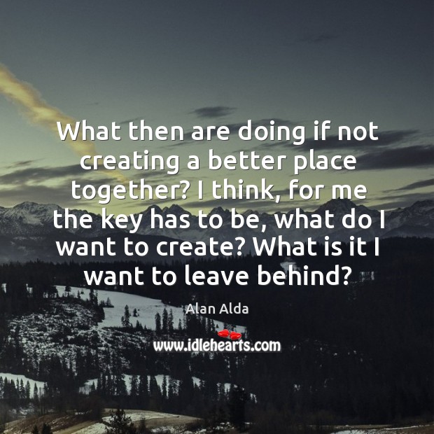What then are doing if not creating a better place together? I Alan Alda Picture Quote