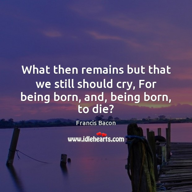What then remains but that we still should cry, For being born, and, being born, to die? Francis Bacon Picture Quote