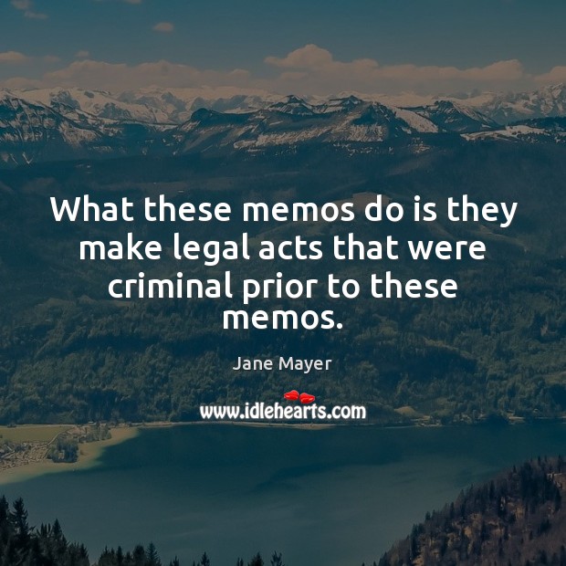 What these memos do is they make legal acts that were criminal prior to these memos. Jane Mayer Picture Quote