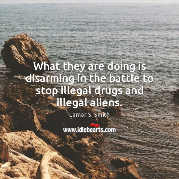 What they are doing is disarming in the battle to stop illegal drugs and illegal aliens. Lamar S. Smith Picture Quote