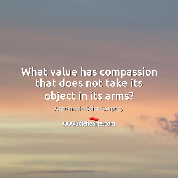 What value has compassion that does not take its object in its arms? Antoine de Saint-Exupery Picture Quote