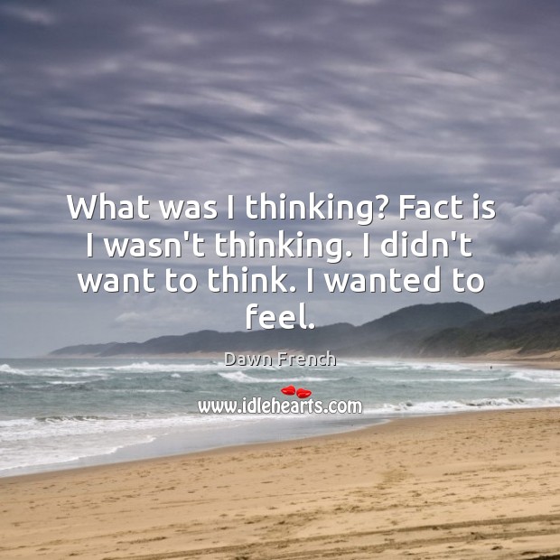 What was I thinking? Fact is I wasn’t thinking. I didn’t want to think. I wanted to feel. Dawn French Picture Quote