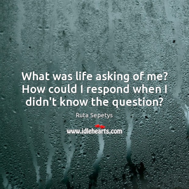 What was life asking of me? How could I respond when I didn’t know the question? Ruta Sepetys Picture Quote