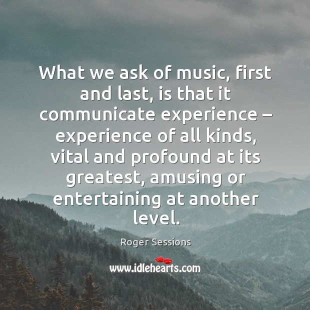 What we ask of music, first and last, is that it communicate experience – experience of all kinds Roger Sessions Picture Quote