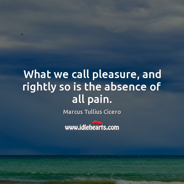 What we call pleasure, and rightly so is the absence of all pain. Marcus Tullius Cicero Picture Quote