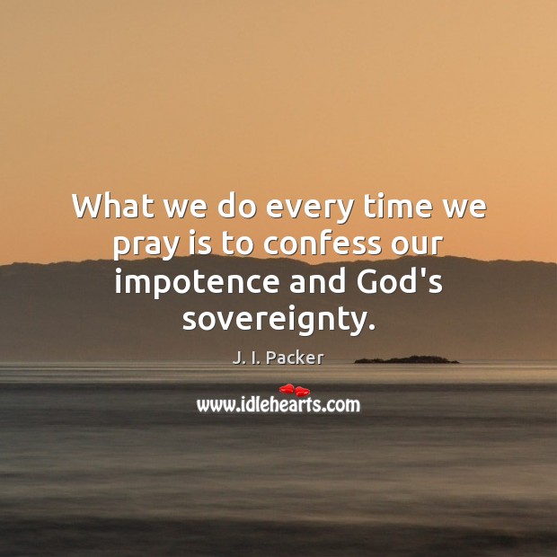 What we do every time we pray is to confess our impotence and God’s sovereignty. J. I. Packer Picture Quote