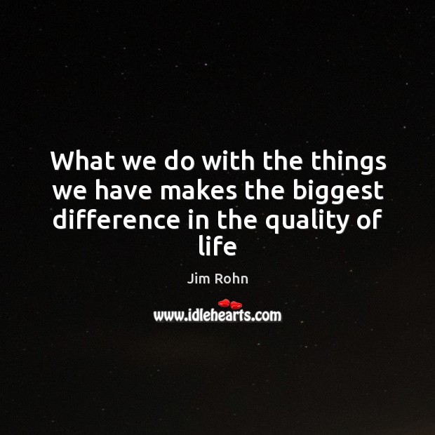 What we do with the things we have makes the biggest difference in the quality of life 