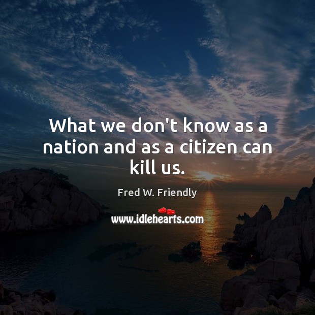What we don’t know as a nation and as a citizen can kill us. Fred W. Friendly Picture Quote