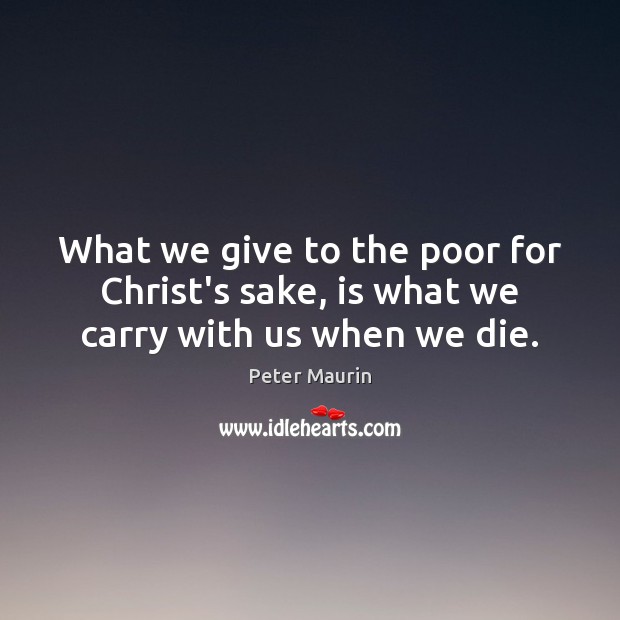 What we give to the poor for Christ’s sake, is what we carry with us when we die. Peter Maurin Picture Quote